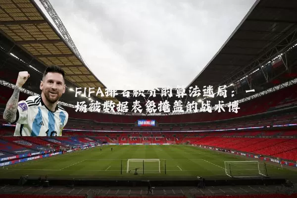 FIFA排名积分的算法迷局:一场被数据表象掩盖的战术博弈