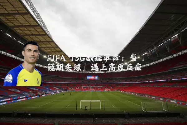 FIFA TSG数据革命：当「预期失球」遇上高原反应
